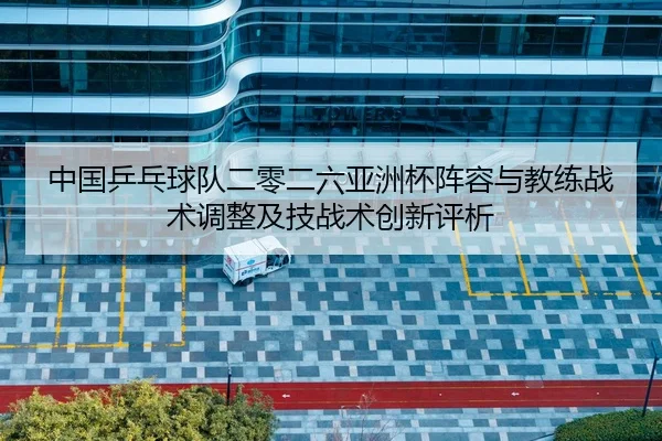 中国乒乓球队二零二六亚洲杯阵容与教练战术调整及技战术创新评析